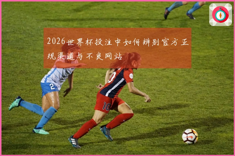 2026世界杯投注中如何辨别官方正规渠道与不良网站