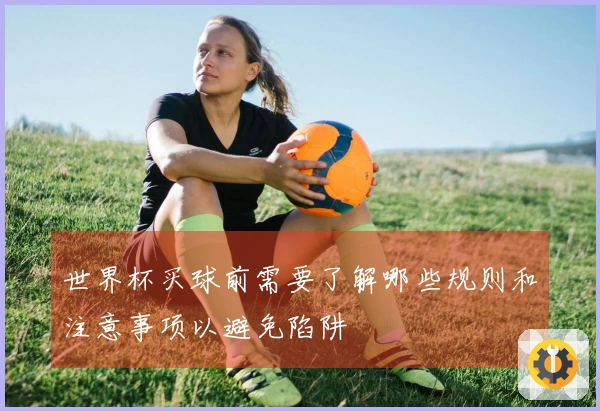 世界杯买球前需要了解哪些规则和注意事项以避免陷阱